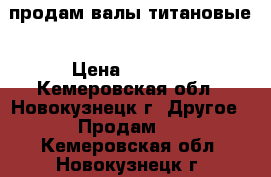 продам валы титановые › Цена ­ 5 000 - Кемеровская обл., Новокузнецк г. Другое » Продам   . Кемеровская обл.,Новокузнецк г.